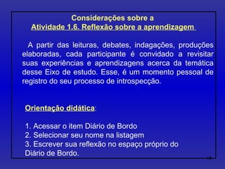 Considerações sobre a  Atividade 1.6. Reflexão sobre a aprendizagem  A partir das leituras, debates, indagações, produções elaboradas, cada participante é convidado a revisitar suas experiências e aprendizagens acerca da temática desse Eixo de estudo. Esse, é um momento pessoal de registro do seu processo de introspecção. Orientação didática : 1. Acessar o item Diário de Bordo 2. Selecionar seu nome na listagem  3. Escrever sua reflexão no espaço próprio do  Diário de Bordo. 