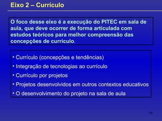 O foco desse eixo é a execução do PITEC em sala de aula, que deve ocorrer de forma articulada com estudos teóricos para melhor compreensão das concepções de currículo .  Eixo 2 – Currículo Currículo (concepções e tendências) Integração de tecnologias ao currículo Currículo por projetos Projetos desenvolvidos em outros contextos educativos O desenvolvimento do projeto na sala de aula 