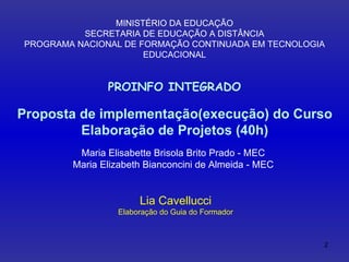 Proposta de implementação(execução) do Curso Elaboração de Projetos (40h) MINISTÉRIO DA EDUCAÇÃO SECRETARIA DE EDUCAÇÃO A DISTÂNCIA PROGRAMA NACIONAL DE FORMAÇÃO CONTINUADA EM TECNOLOGIA EDUCACIONAL PROINFO INTEGRADO Lia Cavellucci Elaboração do Guia do Formador Maria Elisabette Brisola Brito Prado - MEC Maria Elizabeth Bianconcini de Almeida - MEC 