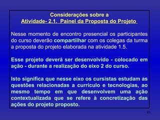 Considerações sobre a Atividade- 2.1.  Painel da Proposta do Projeto  Nesse momento de encontro presencial os participantes do curso deverão  compartilhar  com os colegas da turma a proposta do projeto elaborada na atividade 1.5. Esse projeto deverá ser desenvolvido - colocado em ação - durante a realização do eixo 2 do curso.  Isto significa que nesse eixo os cursistas estudam as questões relacionadas a currículo e tecnologias, ao mesmo tempo em que desenvolvem uma ação contextualizada que se refere à concretização das ações do projeto proposto. 