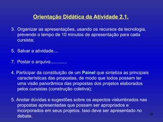 Orientação Didática da Atividade 2.1. Organizar as apresentações, usando os recursos da tecnologia, prevendo o tempo de 10 minutos de apresentação para cada cursista;  Salvar a atividade....  Postar o arquivo............. 4. Participar da constituição de um  Painel   que sintetiza as principais características das propostas, de modo que todos possam ter uma visão panorâmica das propostas dos projetos elaborados pelos cursistas (construção coletiva); 5. Anotar dúvidas e sugestões sobre os aspectos vislumbrados nas propostas apresentadas que possam ser apropriados e incorporados em seus projetos. Isso deve ser apresentado no debate. 