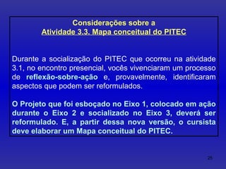 Considerações sobre a Atividade 3.3. Mapa conceitual do PITEC Durante a socialização do PITEC que ocorreu na atividade 3.1, no encontro presencial, vocês vivenciaram um processo de  reflexão-sobre-ação  e, provavelmente, identificaram aspectos que podem ser reformulados.  O Projeto que foi esboçado no Eixo 1, colocado em ação durante o Eixo 2 e socializado no Eixo 3, deverá ser reformulado. E, a partir dessa nova versão, o cursista deve elaborar um Mapa conceitual do PITEC. 