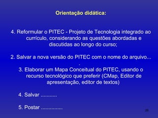 Orientação didática: Reformular o PITEC - Projeto de Tecnologia integrado ao currículo, considerando as questões abordadas e discutidas ao longo do curso;  2. Salvar a nova versão do PITEC com o nome do arquivo... .  3. Elaborar um Mapa Conceitual do PITEC, usando o recurso tecnológico que preferir (CMap, Editor de apresentação, editor de textos)  4. Salvar ........... 5. Postar .............. . 