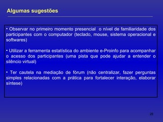 Observar no primeiro momento presencial  o nível de familiaridade dos participantes com o computador (teclado, mouse, sistema operacional e softwares) Utilizar a ferramenta estatística do ambiente e-Proinfo para acompanhar o acesso dos participantes (uma pista que pode ajudar a entender o silêncio virtual) Ter cautela na mediação de fórum (não centralizar, fazer perguntas simples relacionadas com a prática para fortalecer interação, elaborar síntese) Algumas sugestões 