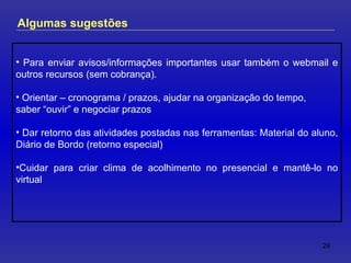 Para enviar avisos/informações importantes usar também o webmail e outros recursos (sem cobrança). Orientar – cronograma / prazos, ajudar na organização do tempo,  saber “ouvir” e negociar prazos Dar retorno das atividades postadas nas ferramentas: Material do aluno, Diário de Bordo (retorno especial) Cuidar para criar clima de acolhimento no presencial e mantê-lo no virtual Algumas sugestões 