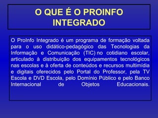O QUE É O PROINFO INTEGRADO O ProInfo Integrado é um programa de formação voltada para o uso didático-pedagógico das Tecnologias da Informação e Comunicação (TIC) no cotidiano escolar, articulado à distribuição dos equipamentos tecnológicos nas escolas e à oferta de conteúdos e recursos multimídia e digitais oferecidos pelo Portal do Professor, pela TV Escola e DVD Escola, pelo Domínio Público e pelo Banco Internacional de Objetos Educacionais. 