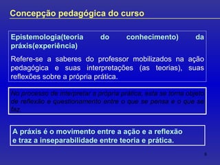 No processo de interpretar a própria prática, esta se torna objeto de reflexão e questionamento entre o que se pensa e o que se faz .  Concepção pedagógica do curso Epistemologia(teoria do conhecimento) da práxis(experiência) Refere-se a saberes do professor mobilizados na ação pedagógica e suas interpretações (as teorias), suas reflexões sobre a própria prática. A práxis é o movimento entre a ação e a reflexão  e traz a inseparabilidade entre teoria e prática. 