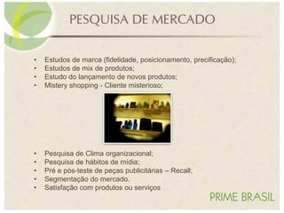 • Estudos de marca (fidelidade, posicionamento, precificação);
• Estudos de mix de produtos;
• Estudo do lançamento de novos produtos;
• Mistery shopping - Cliente misterioso;
• Pesquisa de Clima organizacional;
• Pesquisa de hábitos de mídia;
• Pré e pós-teste de peças publicitárias – Recall;
• Segmentação do mercado.
• Satisfação com produtos ou serviços
 