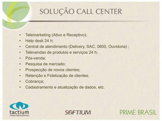 • Telemarketing (Ativo e Receptivo);
• Help desk 24 h;
• Central de atendimento (Delivery, SAC, 0800, Ouvidoria) ;
• Televendas de produtos e serviços 24 h;
• Pós-venda;
• Pesquisa de mercado;
• Prospecção de novos clientes;
• Retenção e Fidelização de clientes;
• Cobrança;
• Cadastramento e atualização de dados, etc.
 