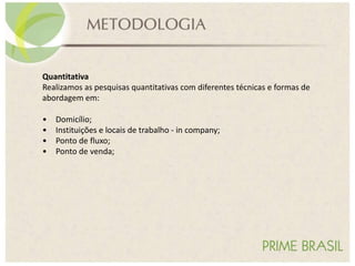 Quantitativa
Realizamos as pesquisas quantitativas com diferentes técnicas e formas de
abordagem em:
• Domicílio;
• Instituições e locais de trabalho - in company;
• Ponto de fluxo;
• Ponto de venda;
 