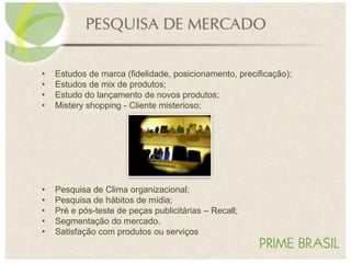 • Estudos de marca (fidelidade, posicionamento, precificação);
• Estudos de mix de produtos;
• Estudo do lançamento de novos produtos;
• Mistery shopping - Cliente misterioso;
• Pesquisa de Clima organizacional;
• Pesquisa de hábitos de mídia;
• Pré e pós-teste de peças publicitárias – Recall;
• Segmentação do mercado.
• Satisfação com produtos ou serviços
 