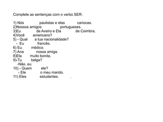 Complete as sentenças com o verbo SER:
1) Nós paulistas e elas cariocas.
2)Nossos amigos portugueses.
3)Eu de Aveiro e Ela de Coimbra.
4)Você americano?
5) - Qual a tua nacionalidade?
- Eu francês.
6) Eu médico.
7) Ana nossa amiga.
8)Ela muito bonita.
9)-Tu belga?
-Não, eu
10) - Quem ele?
- Ele o meu marido.
11) Eles estudantes. .
 