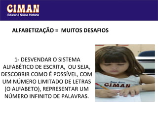 ALFABETIZAÇÃO =  MUITOS DESAFIOS  1- DESVENDAR O SISTEMA ALFABÉTICO DE ESCRITA,  OU SEJA, DESCOBRIR COMO É POSSÍVEL, COM UM NÚMERO LIMITADO DE LETRAS (O ALFABETO), REPRESENTAR UM NÚMERO INFINITO DE PALAVRAS. 