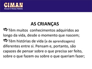 AS CRIANÇAS  Têm muitos  conhecimentos adquiridos ao longo da vida, desde o momento que nascem;  Têm histórias de vida ( e de aprendizagens)  diferentes entre si. Pensam e, portanto, são  capazes de pensar sobre o que precisa ser feito, sobre o que fazem ou sobre o que queriam fazer; 