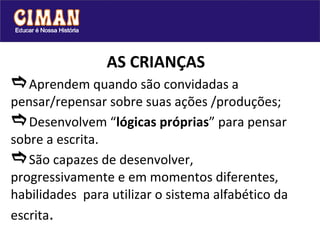 AS CRIANÇAS  Aprendem quando são convidadas a pensar/repensar sobre suas ações /produções;   Desenvolvem “ lógicas próprias ” para pensar sobre a escrita.   São capazes de desenvolver, progressivamente e em momentos diferentes,  habilidades  para utilizar o sistema alfabético da escrita . 