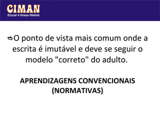  O ponto de vista mais comum onde a escrita é imutável e deve se seguir o modelo "correto" do adulto.    APRENDIZAGENS CONVENCIONAIS (NORMATIVAS) 