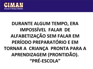 DURANTE ALGUM TEMPO, ERA IMPOSSÍVEL  FALAR  DE ALFABETIZAÇÃO SEM FALAR EM PERÍODO PREPARATÓRIO E EM TORNAR A  CRIANÇA  PRONTA PARA A APRENDIZAGEM (PRONTIDÃO). “PRÉ-ESCOLA” 