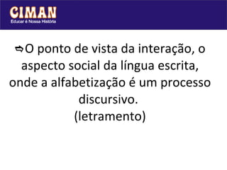  O ponto de vista da interação, o aspecto social da língua escrita, onde a alfabetização é um processo discursivo.  (letramento) 