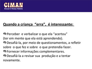 Quando a criança  “erra”,  é interessante:   Perceber  e verbalizar o que ela “acertou” (ter em mente que ela está aprendendo).  Desafiá-la, por meio de questionamentos, a refletir sobre  o que fez e sobre  o que pretendia fazer.   Fornecer informações complementares.  Desafiá-la a revisar sua  produção e a tentar novamente.  