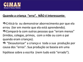 Quando a criança  “erra”,  NÃO é interessante:   Criticá-la  ou demonstrar aborrecimento por que ela errou  (ter em mente que ela está aprendendo).  Compará-la com outras pessoas que “erram menos” (irmãos, colegas, primos,  com a mãe ou com o pai quando eram crianças).   “Desautorizar” a criança e  toda a sua  produção por causa dos “erros”. Sua produção se baseia em uma hipótese sobre a escrita  (nem tudo está “errado”).   