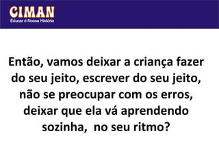 Então, vamos deixar a criança fazer do seu jeito, escrever do seu jeito, não se preocupar com os erros, deixar que ela vá aprendendo sozinha,  no seu ritmo? 
