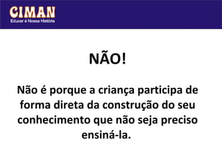 NÃO! Não é porque a criança participa de forma direta da construção do seu conhecimento que não seja preciso ensiná-la.   