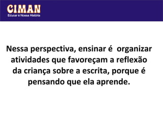 Nessa perspectiva, ensinar é  organizar atividades que favoreçam a reflexão da criança sobre a escrita, porque é pensando que ela aprende. 