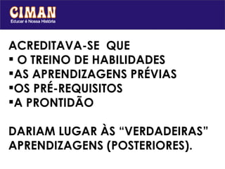 ACREDITAVA-SE  QUE  O TREINO DE HABILIDADES AS APRENDIZAGENS PRÉVIAS  OS PRÉ-REQUISITOS  A PRONTIDÃO DARIAM LUGAR ÀS “VERDADEIRAS” APRENDIZAGENS (POSTERIORES). 