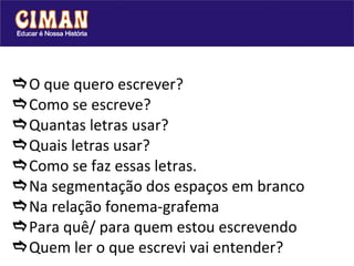  O que quero escrever?  Como se escreve?   Quantas letras usar?   Quais letras usar?  Como se faz essas letras.  Na segmentação dos espaços em branco  Na relação fonema-grafema  Para quê/ para quem estou escrevendo  Quem ler o que escrevi vai entender?   