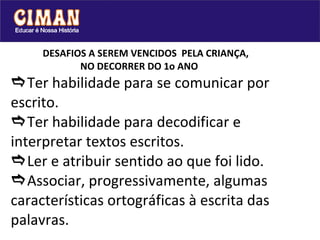 DESAFIOS A SEREM VENCIDOS  PELA CRIANÇA,    NO DECORRER DO 1o ANO  Ter habilidade para se comunicar por escrito.  Ter habilidade para decodificar e interpretar textos escritos.  Ler e atribuir sentido ao que foi lido.  Associar, progressivamente, algumas características ortográficas à escrita das palavras.   