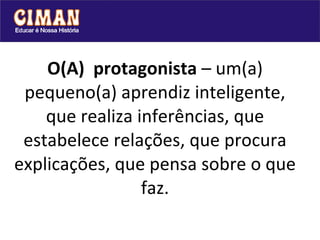 O(A)  protagonista  – um(a) pequeno(a) aprendiz inteligente, que realiza inferências, que estabelece relações, que procura explicações, que pensa sobre o que faz. 