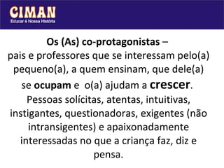 Os (As) co-protagonistas  –  pais e professores que se interessam pelo(a) pequeno(a), a quem ensinam, que dele(a) se  ocupam  e  o(a) ajudam a  crescer .  Pessoas solícitas, atentas, intuitivas, instigantes, questionadoras, exigentes (não intransigentes) e apaixonadamente interessadas no que a criança faz, diz e pensa. 