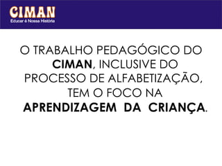 O TRABALHO PEDAGÓGICO DO  CIMAN , INCLUSIVE DO PROCESSO DE ALFABETIZAÇÃO,  TEM O FOCO NA   APRENDIZAGEM  DA  CRIANÇA . 
