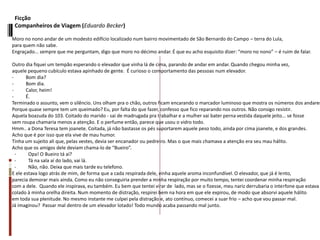 Ficção
Companheiros de Viagem (Eduardo Becker)
Moro no nono andar de um modesto edifício localizado num bairro movimentado de São Bernardo do Campo – terra do Lula,
para quem não sabe.
Engraçado... sempre que me perguntam, digo que moro no décimo andar. É que eu acho esquisito dizer: “moro no nono” – é ruim de falar.
Outro dia fiquei um tempão esperando o elevador que vinha lá de cima, parando de andar em andar. Quando chegou minha vez,
aquele pequeno cubículo estava apinhado de gente. É curioso o comportamento das pessoas num elevador.
- Bom dia?
- Bom dia.
- Calor, heim!
- É.
Terminado o assunto, vem o silêncio. Uns olham pra o chão, outros ficam encarando o marcador luminoso que mostra os números dos andares
Porque quase sempre tem um queimado? Eu, por falta do que fazer, confesso que fico reparando nos outros. Não consigo resistir.
Aquela boazuda do 103. Coitado do marido - sai de madrugada pra trabalhar e a mulher vai bater perna vestida daquele jeito... se fosse
sem roupa chamaria menos a atenção. E o perfume então, parece que usou o vidro todo.
Hmm.. a Dona Teresa tem joanete. Coitada, já não bastasse os pés suportarem aquele peso todo, ainda por cima joanete, e dos grandes.
Acho que é por isso que ela vive de mau humor.
Tinha um sujeito ali que, pelas vestes, devia ser encanador ou pedreiro. Mas o que mais chamava a atenção era seu mau hálito.
Acho que os amigos dele deviam chama-lo de “Bueiro”.
- Opa! O Bueiro tá aí?
- Tá na sala aí do lado, vai lá.
- Não, não. Deixa que mais tarde eu telefono.
E ele estava logo atrás de mim, de forma que a cada respirada dele, vinha aquele aroma inconfundível. O elevador, que já é lento,
parecia demorar mais ainda. Como eu não conseguiria prender a minha respiração por muito tempo, tentei coordenar minha respiração
com a dele. Quando ele inspirava, eu também. Eu bem que tentei virar de lado, mas se o fizesse, meu nariz derrubaria o interfone que estava
colado à minha orelha direita. Num momento de distração, respirei bem na hora em que ele expirou, de modo que absorvi aquele hálito
em toda sua plenitude. No mesmo instante me culpei pela distração e, ato contínuo, comecei a suar frio – acho que vou passar mal.
Já imaginou? Passar mal dentro de um elevador lotado! Todo mundo acaba passando mal junto.
 