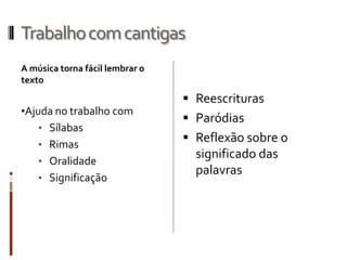 Trabalhocomcantigas
A música torna fácil lembrar o
texto
•Ajuda no trabalho com
• Sílabas
• Rimas
• Oralidade
• Significação
 Reescrituras
 Paródias
 Reflexão sobre o
significado das
palavras
 