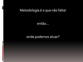 Metodologia é o que não falta!
então...
onde podemos atuar?
 