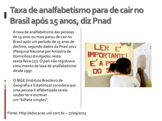 Taxadeanalfabetismoparadecairno
Brasilapós15anos,dizPnad
Fonte: http://educacao.uol.com.br – 27/09/2013
A taxa de analfabetismo das pessoas
de 15 anos ou mais parou de cair no
Brasil após um período de 15 anos de
declínio, segundo dados da Pnad 2012
(Pesquisa Nacional por Amostra de
Domicílios) divulgados nesta
sexta-feira (27). O país não registrava
crescimento da taxa de analfabetismo
desde 1997.
O IBGE (Instituto Brasileiro de
Geografia e Estatística) considera que
uma pessoa é alfabetizada se ela
souber ler e escrever
um "bilhete simples".
 