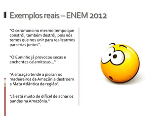 Exemplosreais–ENEM2012
"O cerumano no mesmo tempo que
constrói, também destrói, pois nós
temos que nos unir para realizarmos
parcerias juntos".
"O Euninho já provocou secas e
enchentes calamitosas...“
"A situação tende a piorar: os
madeireiros da Amazônia destroem
a MataAtlântica da região".
"Já está muito de difícel de achar os
pandas naAmazônia."
 