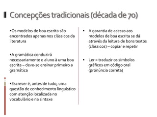 Concepçõestradicionais(décadade70)
Os modelos de boa escrita são
encontrados apenas nos clássicos da
literatura
A gramática conduzirá
necessariamente o aluno à uma boa
escrita – deve-se ensinar primeiro a
gramática
Escrever é, antes de tudo, uma
questão de conhecimento linguístico
com atenção localizada no
vocabulário e na sintaxe
 A garantia de acesso aos
modelos de boa escrita se dá
através da leitura de bons textos
(clássicos) – copiar e repetir
 Ler = traduzir os símbolos
gráficos em código oral
(pronúncia correta)
 