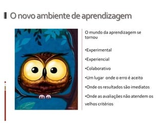 Onovoambientedeaprendizagem
O mundo da aprendizagem se
tornou
•Experimental
•Experiencial
•Colaborativo
•Um lugar onde o erro é aceito
•Onde os resultados são imediatos
•Onde as avaliações não atendem os
velhos critérios
 