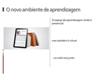 Onovoambientedeaprendizagem
O espaço de aprendizagem ainda é
presencial
mas também é virtual
...ou tudo isso junto
 