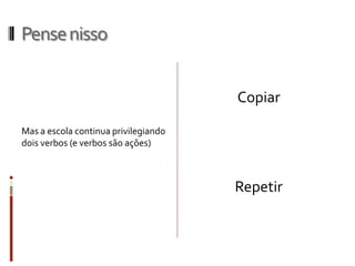 Pensenisso
Copiar
Repetir
Mas a escola continua privilegiando
dois verbos (e verbos são ações)
 