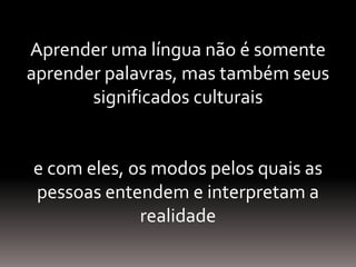 Aprender uma língua não é somente
aprender palavras, mas também seus
significados culturais
e com eles, os modos pelos quais as
pessoas entendem e interpretam a
realidade
 