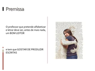 Premissa
O professor que pretende alfabetizar
e letrar deve ser, antes de mais nada,
um BOM LEITOR
e tem que GOSTAR DE PRODUZIR
ESCRITAS
 