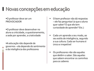 Novasconcepçõesemeducação
O professor deve ser um
PROVOCADOR
O professor deve desenvolver no
aluno a criticidade, o questionamento,
a sede por aprender, a criatividade
A educação não depende de
governos – ela depende do sentimento
e da inteligência dos professores
 O bom professor não dá respostas
– ele faz perguntas! (o que o aluno
quer saber? O que ele tem
curiosidade de aprender? Etc.)
 Cada um aprende a seu modo, ao
seu estilo de inteligência, segundo
a sua cultura. Cada ser humano é
único e irrepetível
 Os professores não são aqueles
que detêm o saber. São aqueles
que sabem encontrar os caminhos
para os saberes
 