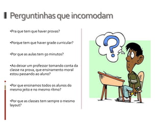 Perguntinhasqueincomodam
•Pra que tem que haver provas?
•Porque tem que haver grade curricular?
•Por que as aulas tem 50 minutos?
•Ao deixar um professor tomando conta da
classe na prova, que ensinamento moral
estou passando ao aluno?
•Por que ensinamos todos os alunos do
mesmo jeito e no mesmo rítmo?
•Por que as classes tem sempre o mesmo
layout?
 