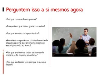 Perguntem isso a si mesmos agora
•Pra que tem que haver provas?
•Porque tem que haver grade curricular?
•Por que as aulas tem 50 minutos?
•Ao deixar um professor tomando conta da
classe na prova, que ensinamento moral
estou passando ao aluno?
•Por que ensinamos todos os alunos do
mesmo jeito e no mesmo rítmo?
•Por que as classes tem sempre o mesmo
layout?
 
