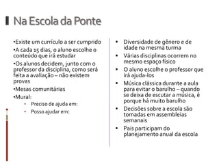 NaEscoladaPonte
•Existe um currículo a ser cumprido
•A cada 15 dias, o aluno escolhe o
conteúdo que irá estudar
•Os alunos decidem, junto com o
professor da disciplina, como será
feita a avaliação – não existem
provas
•Mesas comunitárias
•Mural:
• Preciso de ajuda em:
• Posso ajudar em:
 Diversidade de gênero e de
idade na mesma turma
 Várias disciplinas ocorrem no
mesmo espaço físico
 O aluno escolhe o professor que
irá ajuda-los
 Música clássica durante a aula
para evitar o barulho – quando
se deixa de escutar a música, é
porque há muito barulho
 Decisões sobre a escola são
tomadas em assembleias
semanais
 Pais participam do
planejamento anual da escola
 