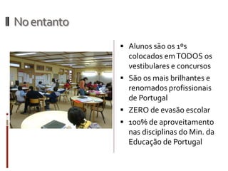 Noentanto
 Alunos são os 1ºs
colocados emTODOS os
vestibulares e concursos
 São os mais brilhantes e
renomados profissionais
de Portugal
 ZERO de evasão escolar
 100% de aproveitamento
nas disciplinas do Min. da
Educação de Portugal
 