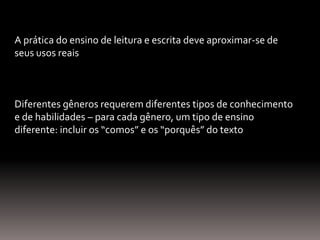 A prática do ensino de leitura e escrita deve aproximar-se de
seus usos reais
Diferentes gêneros requerem diferentes tipos de conhecimento
e de habilidades – para cada gênero, um tipo de ensino
diferente: incluir os “comos” e os “porquês” do texto
 